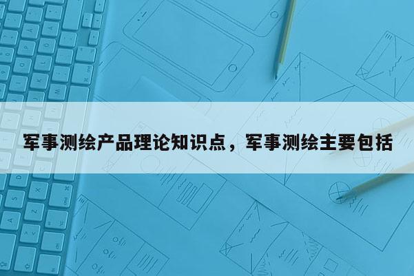 軍事測繪產品理論知識點，軍事測繪主要包括