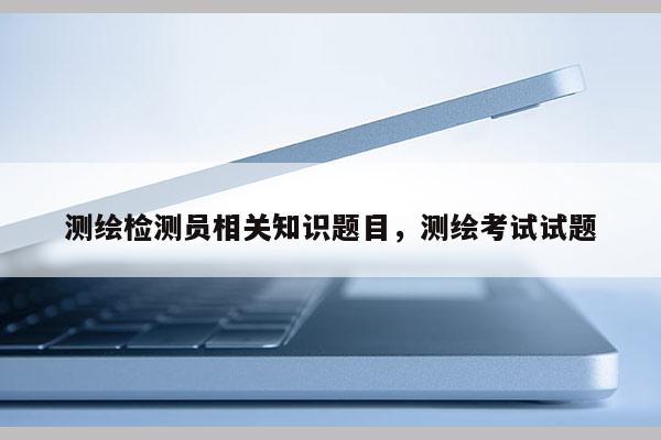 測繪檢測員相關知識題目，測繪考試試題