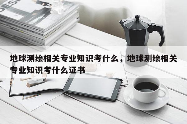 地球測繪相關專業知識考什么，地球測繪相關專業知識考什么證書