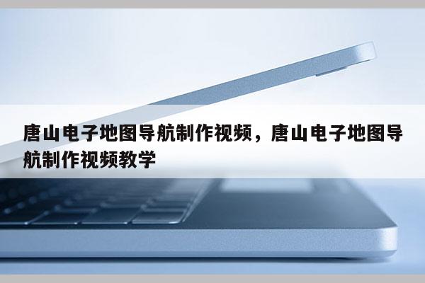 唐山電子地圖導航制作視頻，唐山電子地圖導航制作視頻教學