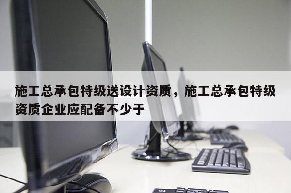 施工總承包特級送設計資質，施工總承包特級資質企業應配備不少于