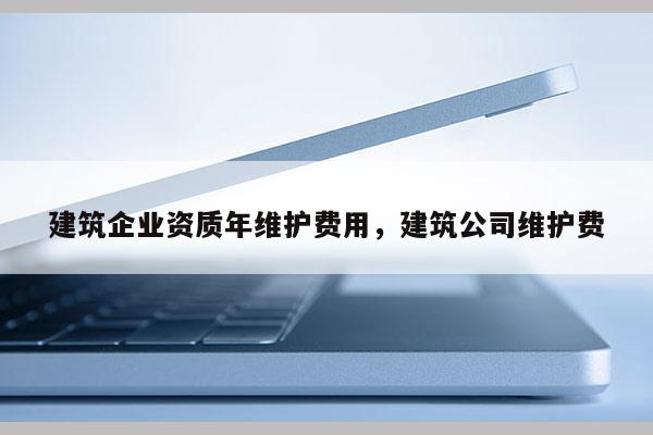 建筑企業資質年維護費用，建筑公司維護費