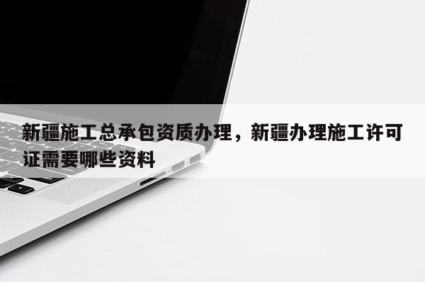 新疆施工總承包資質辦理，新疆辦理施工許可證需要哪些資料