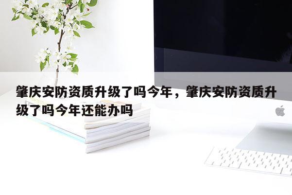 肇慶安防資質(zhì)升級了嗎今年，肇慶安防資質(zhì)升級了嗎今年還能辦嗎