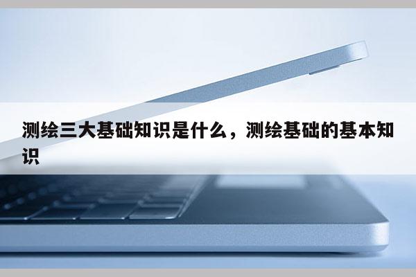 測繪三大基礎知識是什么，測繪基礎的基本知識