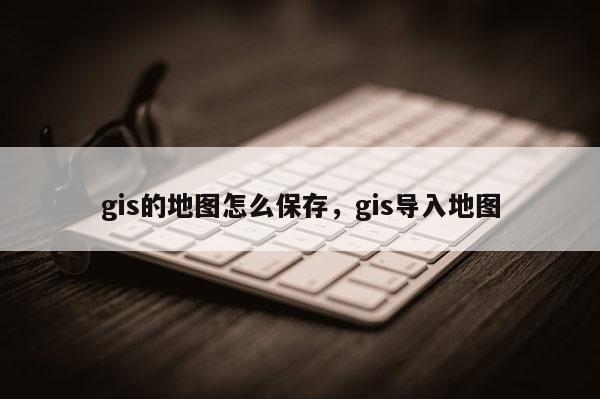 gis的地圖怎么保存，gis導(dǎo)入地圖