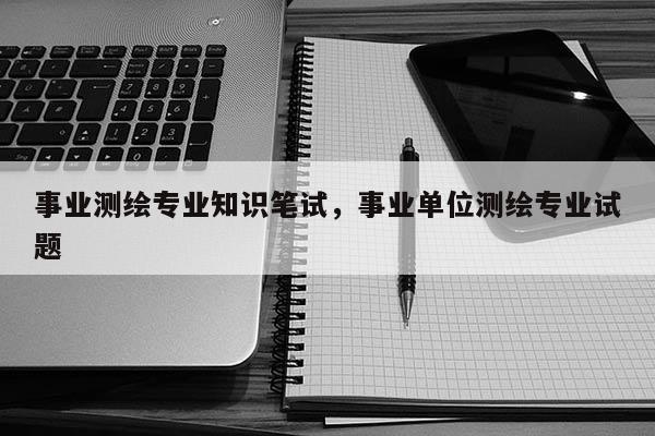 事業測繪專業知識筆試，事業單位測繪專業試題