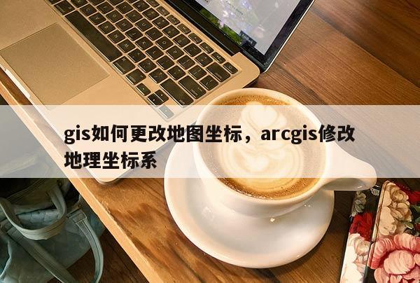 gis如何更改地圖坐標，arcgis修改地理坐標系