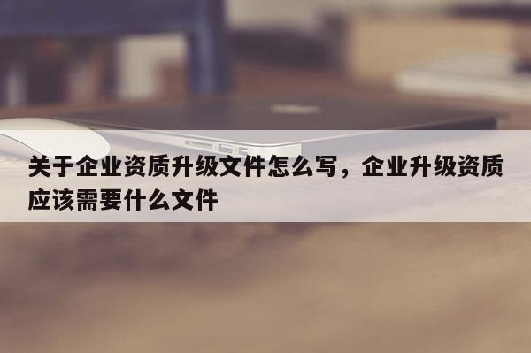 關于企業(yè)資質升級文件怎么寫，企業(yè)升級資質應該需要什么文件