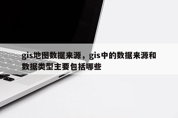 gis地圖數據來源，gis中的數據來源和數據類型主要包括哪些