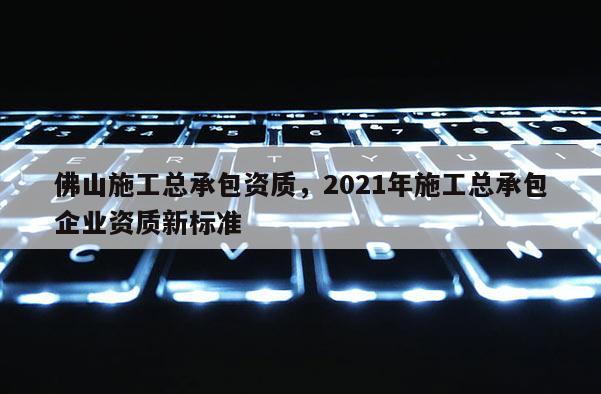 佛山施工總承包資質，2021年施工總承包企業資質新標準