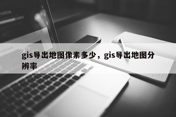 gis導出地圖像素多少，gis導出地圖分辨率