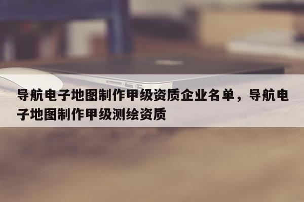 導航電子地圖制作甲級資質企業名單，導航電子地圖制作甲級測繪資質