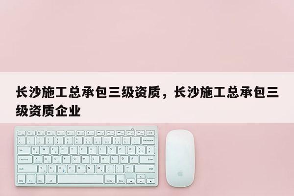 長(zhǎng)沙施工總承包三級(jí)資質(zhì)，長(zhǎng)沙施工總承包三級(jí)資質(zhì)企業(yè)