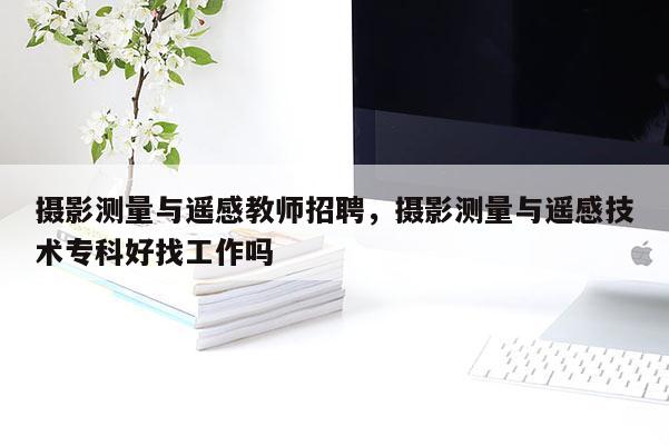 攝影測量與遙感教師招聘，攝影測量與遙感技術專科好找工作嗎