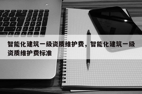 智能化建筑一級資質維護費，智能化建筑一級資質維護費標準