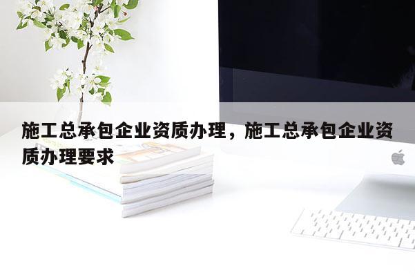 施工總承包企業資質辦理，施工總承包企業資質辦理要求