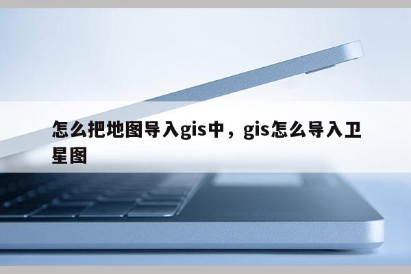 怎么把地圖導入gis中，gis怎么導入衛(wèi)星圖