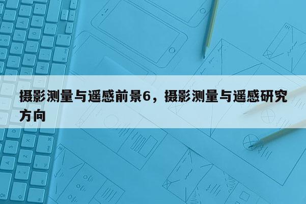 攝影測量與遙感前景6，攝影測量與遙感研究方向