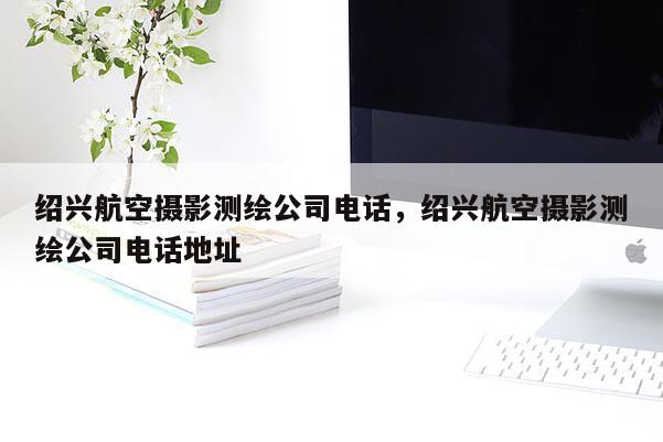 紹興航空攝影測(cè)繪公司電話，紹興航空攝影測(cè)繪公司電話地址