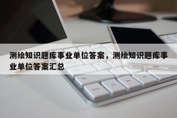 測繪知識題庫事業(yè)單位答案，測繪知識題庫事業(yè)單位答案匯總