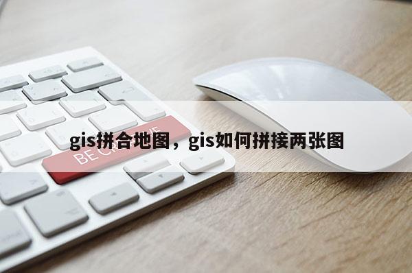 gis拼合地圖，gis如何拼接兩張圖