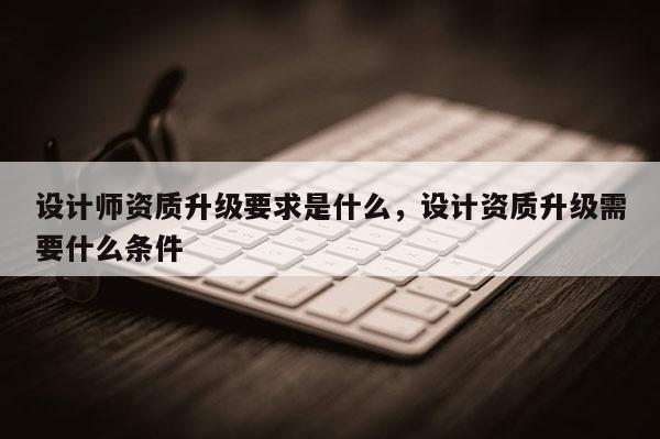 設計師資質升級要求是什么，設計資質升級需要什么條件