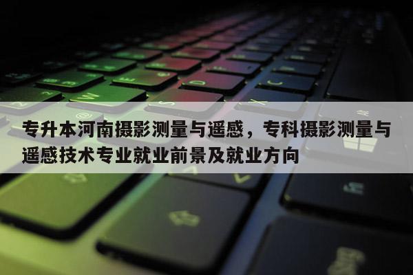 專升本河南攝影測量與遙感，專科攝影測量與遙感技術專業就業前景及就業方向