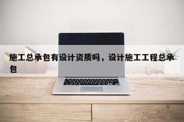 施工總承包有設計資質嗎，設計施工工程總承包