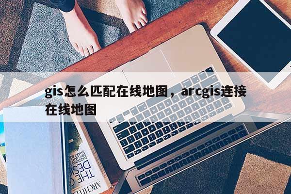 gis怎么匹配在線地圖，arcgis連接在線地圖