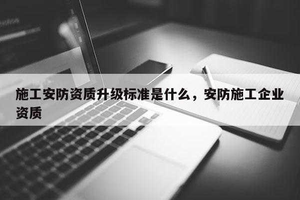 施工安防資質升級標準是什么，安防施工企業資質