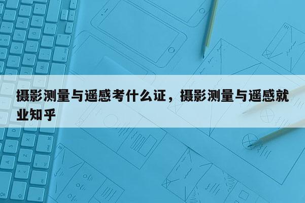 攝影測量與遙感考什么證，攝影測量與遙感就業知乎