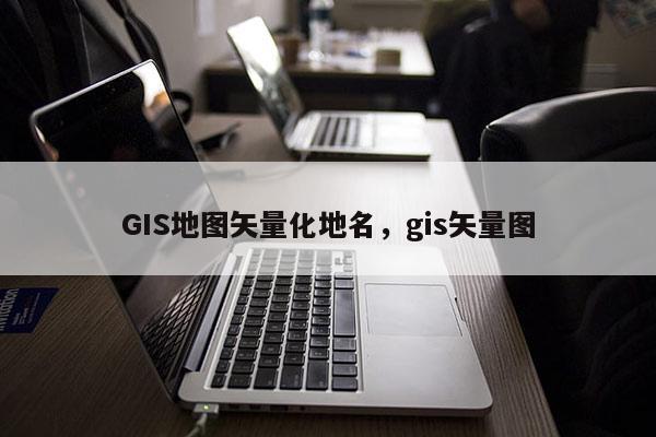 GIS地圖矢量化地名，gis矢量圖