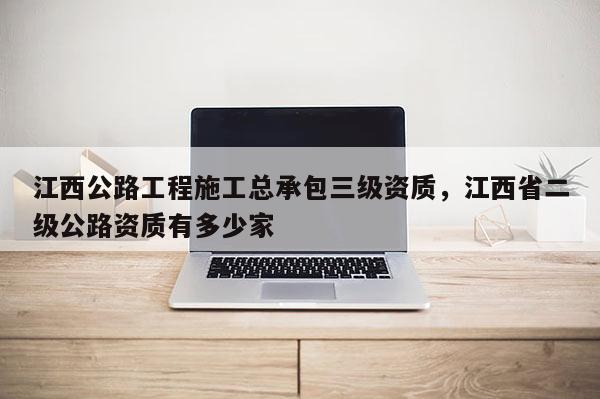 江西公路工程施工總承包三級資質，江西省二級公路資質有多少家