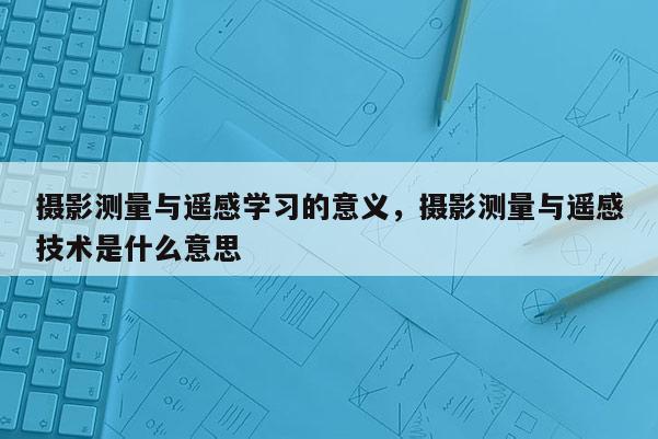 攝影測量與遙感學習的意義，攝影測量與遙感技術(shù)是什么意思