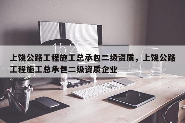 上饒公路工程施工總承包二級資質，上饒公路工程施工總承包二級資質企業