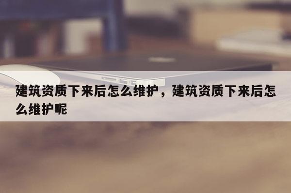 建筑資質下來后怎么維護，建筑資質下來后怎么維護呢