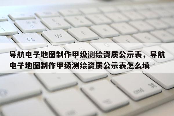 導航電子地圖制作甲級測繪資質公示表，導航電子地圖制作甲級測繪資質公示表怎么填