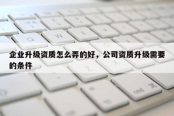 企業升級資質怎么弄的好，公司資質升級需要的條件