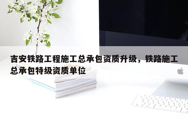 吉安鐵路工程施工總承包資質升級，鐵路施工總承包特級資質單位