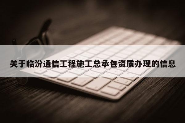 關于臨汾通信工程施工總承包資質辦理的信息