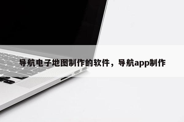 導(dǎo)航電子地圖制作的軟件，導(dǎo)航app制作