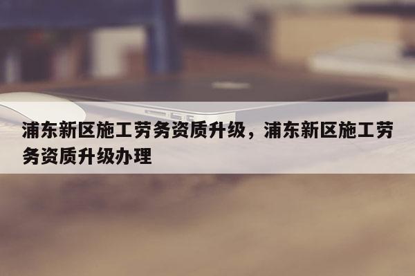 浦東新區施工勞務資質升級，浦東新區施工勞務資質升級辦理