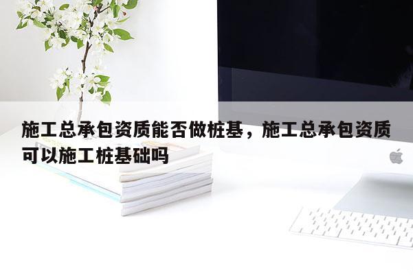 施工總承包資質能否做樁基，施工總承包資質可以施工樁基礎嗎