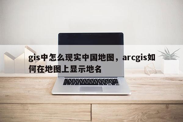 gis中怎么現實中國地圖，arcgis如何在地圖上顯示地名