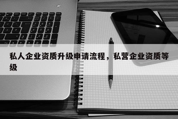 私人企業(yè)資質(zhì)升級申請流程，私營企業(yè)資質(zhì)等級