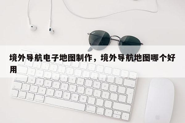 境外導航電子地圖制作，境外導航地圖哪個好用