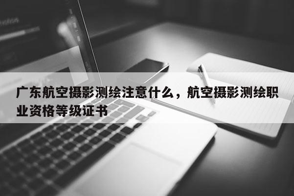 廣東航空攝影測繪注意什么，航空攝影測繪職業資格等級證書