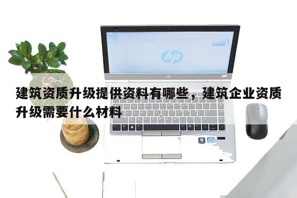 建筑資質(zhì)升級提供資料有哪些，建筑企業(yè)資質(zhì)升級需要什么材料