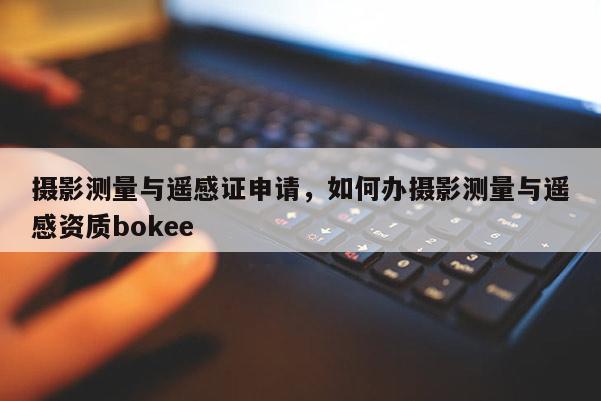 攝影測量與遙感證申請，如何辦攝影測量與遙感資質bokee